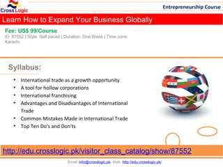 Entrepreneurship Course

Learn How to Expand Your Business Globally
Fee: US$ 99/Course
ID: 87552 | Style: Self paced | Duration: One Week | Time zone:
Karachi




 Syllabus:
    • International trade as a growth opportunity
    • A tool for hollow corporations
    • International franchising
    • Advantages and Disadvantages of International
      Trade
    • Common Mistakes Made in International Trade
    • Top Ten Do's and Don'ts



http://edu.crosslogic.pk/visitor_class_catalog/show/87552
                                Email: info@crosslogic.pk, Web: http://edu.crosslogic.pk/
 