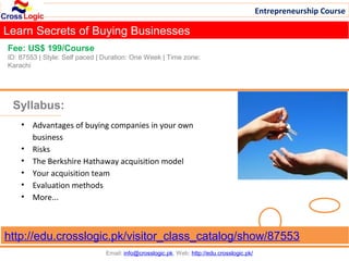 Entrepreneurship Course

Learn Secrets of Buying Businesses
Fee: US$ 199/Course
ID: 87553 | Style: Self paced | Duration: One Week | Time zone:
Karachi




 Syllabus:
    • Advantages of buying companies in your own
      business
    • Risks
    • The Berkshire Hathaway acquisition model
    • Your acquisition team
    • Evaluation methods
    • More...



http://edu.crosslogic.pk/visitor_class_catalog/show/87553
                                Email: info@crosslogic.pk, Web: http://edu.crosslogic.pk/
 