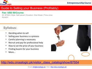 Entrepreneurship Course

Guide to Selling your Business (Profitably)
Fee: US$ 50/Course
ID: 87554 | Style: Self paced | Duration: One Week | Time zone:
Karachi




 Syllabus:
    •   Deciding when to sell
    •   Selling your business is a process
    •   Careful planning is necessary
    •   Recruit and pay for professional help
    •   How to set the price of your business
    •   Finding buyers for your business
    •   More...



http://edu.crosslogic.pk/visitor_class_catalog/show/87554
                                Email: info@crosslogic.pk, Web: http://edu.crosslogic.pk/
 