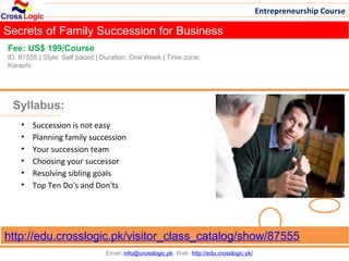 Entrepreneurship Course

Secrets of Family Succession for Business
Fee: US$ 199/Course
ID: 87555 | Style: Self paced | Duration: One Week | Time zone:
Karachi




 Syllabus:
    •   Succession is not easy
    •   Planning family succession
    •   Your succession team
    •   Choosing your successor
    •   Resolving sibling goals
    •   Top Ten Do's and Don'ts




http://edu.crosslogic.pk/visitor_class_catalog/show/87555
                                Email: info@crosslogic.pk, Web: http://edu.crosslogic.pk/
 