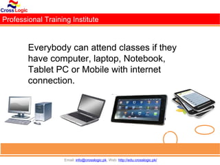 Professional Training Institute


        Everybody can attend classes if they
        have computer, laptop, Notebook,
        Tablet PC or Mobile with internet
        connection.




                   Email: info@crosslogic.pk, Web: http://edu.crosslogic.pk/
 