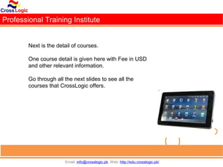 Professional Training Institute


        Next is the detail of courses.

        One course detail is given here with Fee in USD
        and other relevant information.

        Go through all the next slides to see all the
        courses that CrossLogic offers.




                       Email: info@crosslogic.pk, Web: http://edu.crosslogic.pk/
 