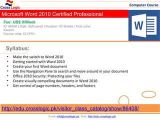 Computer Course

Microsoft Word 2010 Certified Professional
Fee: US$ 9/Week
ID: 86408 | Style: Self paced | Duration: 02 Weeks | Time zone:
Karachi
Course code: CLCP01



 Syllabus:
  •   Make the switch to Word 2010
  •   Getting started with Word 2010
  •   Create your first Word document
  •   Use the Navigation Pane to search and move around in your document
  •   Office 2010 Security: Protecting your files
  •   Create visually compelling documents in Word 2010
  •   Get control of page numbers, headers, and footers




http://edu.crosslogic.pk/visitor_class_catalog/show/86408/
                                Email: info@crosslogic.pk, Web: http://edu.crosslogic.pk/
 
