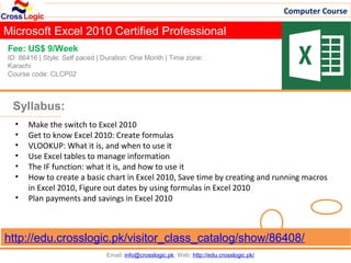 Computer Course

Microsoft Excel 2010 Certified Professional
Fee: US$ 9/Week
ID: 86416 | Style: Self paced | Duration: One Month | Time zone:
Karachi
Course code: CLCP02



 Syllabus:
  •   Make the switch to Excel 2010
  •   Get to know Excel 2010: Create formulas
  •   VLOOKUP: What it is, and when to use it
  •   Use Excel tables to manage information
  •   The IF function: what it is, and how to use it
  •   How to create a basic chart in Excel 2010, Save time by creating and running macros
      in Excel 2010, Figure out dates by using formulas in Excel 2010
  •   Plan payments and savings in Excel 2010



http://edu.crosslogic.pk/visitor_class_catalog/show/86408/
                                Email: info@crosslogic.pk, Web: http://edu.crosslogic.pk/
 
