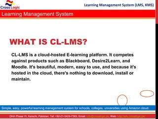 Learning Management System (LMS, KMS)

Learning Management System




     WHAT IS CL-LMS?
      CL-LMS is a cloud-hosted E-learning platform. It competes
      against products such as Blackboard, Desire2Learn, and
      Moodle. It's beautiful, modern, easy to use, and because it's
      hosted in the cloud, there's nothing to download, install or
      maintain.




Simple, easy, powerful learning management system for schools, colleges, universities using Amazon cloud.

     DHA Phase VI, Karachi, Pakistan. Tel: +92-21-3424-7393, Email: info@crosslogic.pk, Web: http://edu.crosslogic.pk/
 