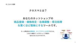 01 クロスマ概要
4
クロスマとは？
あなたのネットショップの
商品登録・価格改定・在庫調整・受注処理
を驚くほど簡単にするツールです。
モール開店時の初期設定、ストアデザインも代行するため、
これから複数モールでのショップ運営を
始める方にもおすすめです。
 