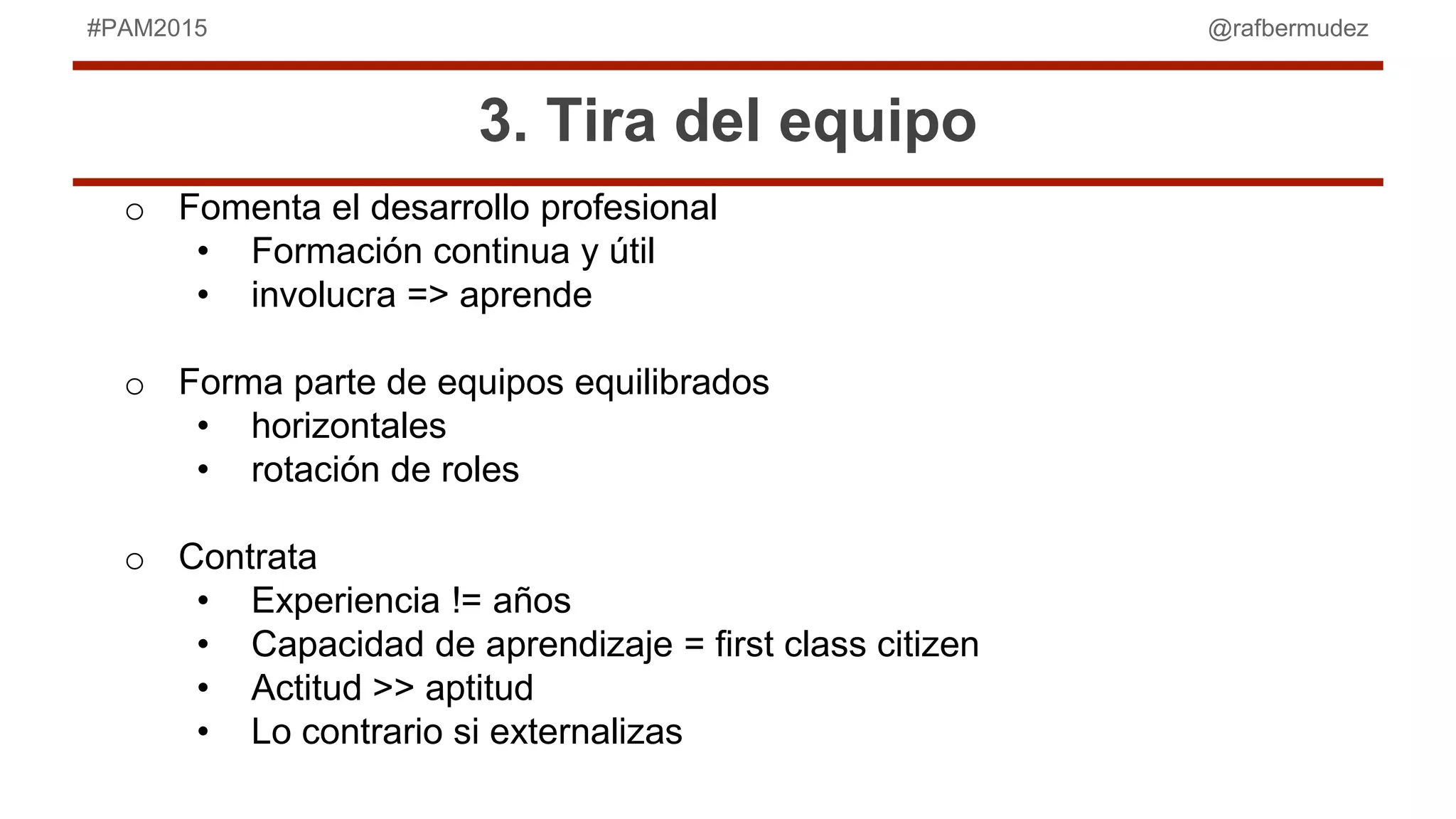 @rafbermudez#PAM2015
3. Tira del equipo
o Fomenta el desarrollo profesional
• Formación continua y útil
• involucra => aprende
o Forma parte de equipos equilibrados
• horizontales
• rotación de roles
o Contrata
• Experiencia != años
• Capacidad de aprendizaje = first class citizen
• Actitud >> aptitud
• Lo contrario si externalizas
 