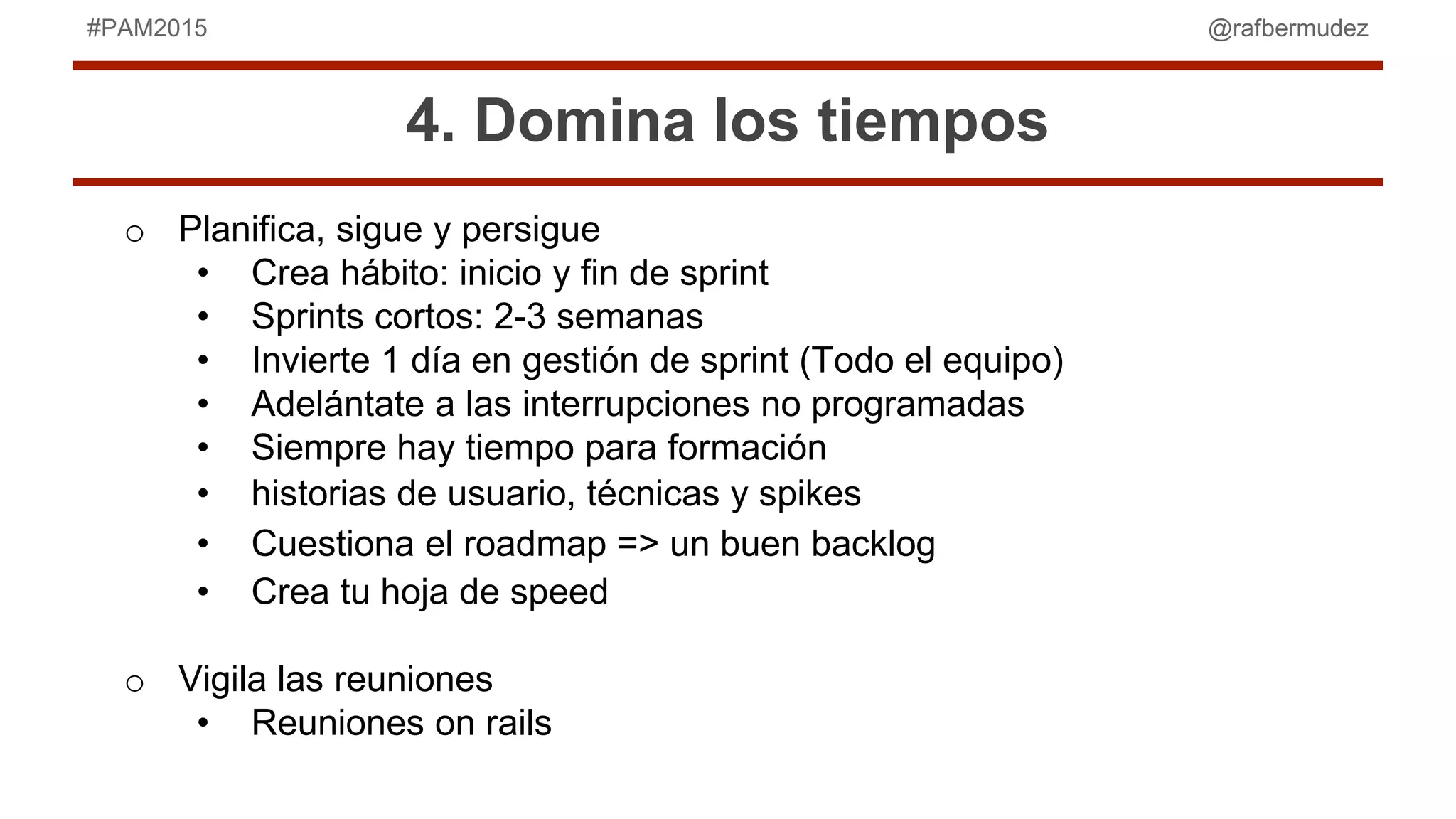 @rafbermudez#PAM2015
4. Domina los tiempos
o Planifica, sigue y persigue
• Crea hábito: inicio y fin de sprint
• Sprints cortos: 2-3 semanas
• Invierte 1 día en gestión de sprint (Todo el equipo)
• Adelántate a las interrupciones no programadas
• Siempre hay tiempo para formación
• historias de usuario, técnicas y spikes
• Cuestiona el roadmap => un buen backlog
• Crea tu hoja de speed
o Vigila las reuniones
• Reuniones on rails
 