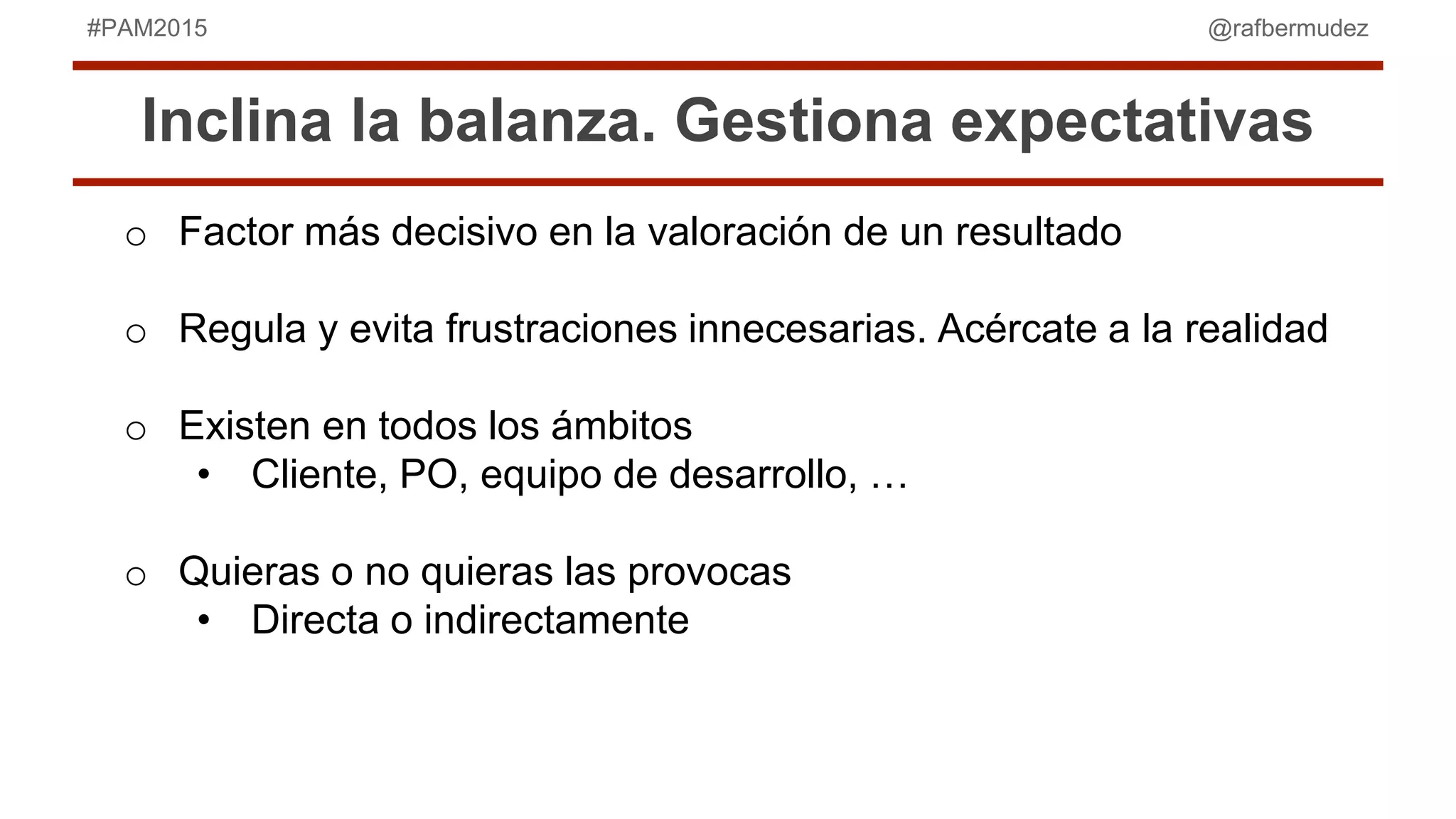 @rafbermudez#PAM2015
Inclina la balanza. Gestiona expectativas
o Factor más decisivo en la valoración de un resultado
o Regula y evita frustraciones innecesarias. Acércate a la realidad
o Existen en todos los ámbitos
• Cliente, PO, equipo de desarrollo, …
o Quieras o no quieras las provocas
• Directa o indirectamente
 