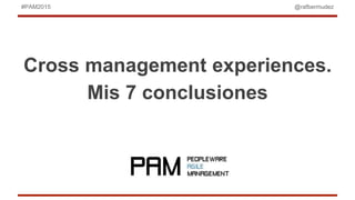 @rafbermudez#PAM2015
Cross management experiences.
Mis 7 conclusiones
 
