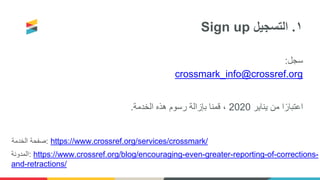 Sign up ١.‫التسجيل‬
‫سجل‬:
crossmark_info@crossref.org
‫يناير‬ ‫من‬ ‫ا‬ً‫اعتبار‬2020‫الخدمة‬ ‫هذه‬ ‫رسوم‬ ‫بإزالة‬ ‫قمنا‬ ،.
‫الخدمة‬ ‫:صفحة‬ https://www.crossref.org/services/crossmark/
‫:المدونة‬ https://www.crossref.org/blog/encouraging-even-greater-reporting-of-corrections-
and-retractions/
 