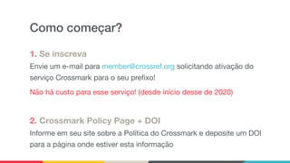 Como começar?
1. Se inscreva
Envie um e-mail para member@crossref.org solicitando ativação do
serviço Crossmark para o seu prefixo!

Não há custo para esse serviço! (desde início desse de 2020)

2. Crossmark Policy Page + DOI
Informe em seu site sobre a Política do Crossmark e deposite um DOI
para a página onde estiver esta informação
 