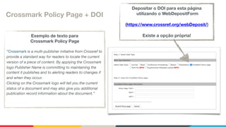 Crossmark Policy Page + DOI
Exemplo de texto para 
Crossmark Policy Page
“Crossmark is a multi-publisher initiative from Crossref to
provide a standard way for readers to locate the current
version of a piece of content. By applying the Crossmark
logo Publisher Name is committing to maintaining the
content it publishes and to alerting readers to changes if
and when they occur. 
Clicking on the Crossmark logo will tell you the current
status of a document and may also give you additional
publication record information about the document.”

Depositar o DOI para esta página 
utilizando o WebDepositForm
(https://www.crossref.org/webDeposit/)
Existe a opção própria!
 