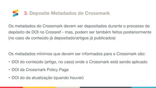 3. Deposite Metadados do Crossmark
Os metadados do Crossmark devem ser depositados durante o processo de
depósito de DOI no Crossref - mas, podem ser também feitos posteriormente 
(no caso de conteúdo já depositado/artigos já publicados)

Os metadados mínimos que devem ser informados para o Crossmark são:

• DOI do conteúdo (artigo, no caso) onde o Crossmark está sendo aplicado

• DOI da Crossmark Policy Page 

• DOI do da atualização (quando houver)

 