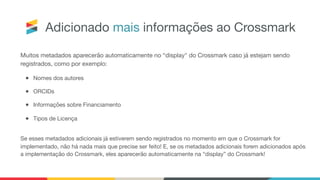 Adicionado mais informações ao Crossmark
Muitos metadados aparecerão automaticamente no “display" do Crossmark caso já estejam sendo
registrados, como por exemplo:

● Nomes dos autores

● ORCIDs

● Informações sobre Financiamento

● Tipos de Licença

Se esses metadados adicionais já estiverem sendo registrados no momento em que o Crossmark for
implementado, não há nada mais que precise ser feito! E, se os metadados adicionais forem adicionados após
a implementação do Crossmark, eles aparecerão automaticamente na “display” do Crossmark!
 