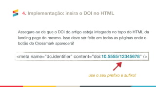 Assegure-se de que o DOI do artigo esteja integrado no topo do HTML da
landing page do mesmo. Isso deve ser feito em todas as páginas onde o
botão do Crossmark aparecerá!

<meta name=”dc.identiﬁer” content=”doi:10.5555/12345678” />
4. Implementação: insira o DOI no HTML
use o seu prefixo e sufixo!
 