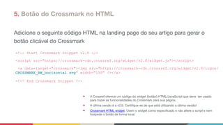 5. Botão do Crossmark no HTML
Adicione o seguinte código HTML na landing page do seu artigo para gerar o
botão clicável do Crossmark

<!-- Start Crossmark Snippet v2.0 -->
<script src="https://crossmark-cdn.crossref.org/widget/v2.0/widget.js"></script>
<a data-target="crossmark"><img src="https://crossmark-cdn.crossref.org/widget/v2.0/logos/
CROSSMARK_BW_horizontal.svg" width="150" /></a>
<!-- End Crossmark Snippet -->
● A Crossref oferece um código do widget (botão!) HTML/JavaScript que deve ser usado
para trazer as funcionalidades do Crossmark para sua página. 

● A última versão é a v2.0. Certifique-se de que está utilizando a última versão!

● Crossmark HTML widget. Usem o widget como especificado e não altere o script e nem
hospede o botão de forma local.
 