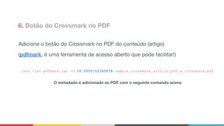 6. Botão do Crossmark no PDF
Adicione o botão do Crossmark no PDF do conteúdo (artigo)

(pdfmark, é uma ferramenta de acesso aberto que pode facilitar!)

java -jar pdfmark.jar -d 10.5555/12345678 sample_crossmark_article_pdf_w_crossmark.pdf
O metadado é adicionado ao PDF com o seguinte comando acima
 