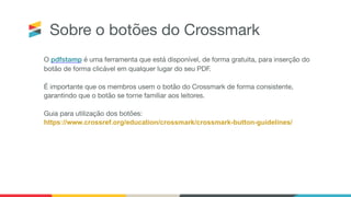 Sobre o botões do Crossmark
O pdfstamp é uma ferramenta que está disponível, de forma gratuita, para inserção do
botão de forma clicável em qualquer lugar do seu PDF.

É importante que os membros usem o botão do Crossmark de forma consistente,
garantindo que o botão se torne familiar aos leitores.

Guia para utilização dos botões:

https://www.crossref.org/education/crossmark/crossmark-button-guidelines/
 