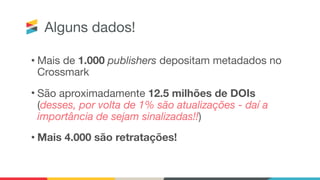 Alguns dados!
• Mais de 1.000 publishers depositam metadados no
Crossmark

• São aproximadamente 12.5 milhões de DOIs  
(desses, por volta de 1% são atualizações - daí a
importância de sejam sinalizadas!!) 

• Mais 4.000 são retratações!
 