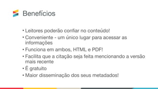 Benefícios
• Leitores poderão confiar no conteúdo!

• Conveniente - um único lugar para acessar as
informações

• Funciona em ambos, HTML e PDF!

• Facilita que a citação seja feita mencionando a versão
mais recente

• É gratuito

• Maior disseminação dos seus metadados!
 