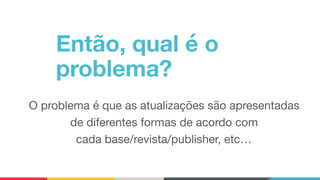Então, qual é o
problema?
O problema é que as atualizações são apresentadas
de diferentes formas de acordo com 
cada base/revista/publisher, etc…
 