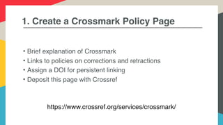 1. Create a Crossmark Policy Page
• Brief explanation of Crossmark
• Links to policies on corrections and retractions
• Assign a DOI for persistent linking
• Deposit this page with Crossref
https://www.crossref.org/services/crossmark/
 