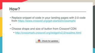 How?
• Replace snippet of code in your landing pages with 2.0 code
from https://www.crossref.org/get-started/crossmark/
•
• Choose shape and size of button from Crossref CDN
• http://crossmark.crossref.org/widget/v2.0/readme.html
 