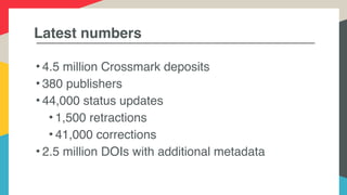Latest numbers
• 4.5 million Crossmark deposits
• 380 publishers
• 44,000 status updates
• 1,500 retractions
• 41,000 corrections
• 2.5 million DOIs with additional metadata
 