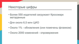 Некоторые цифры
• Более 550 издателей загружают Кроссмарк
метаданные
• Для около 6,5 млн ЦИО
• Около 1% - обновления (они помечены флажком)
• Около 2000 изменений - опровержения
 