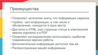 Преимущества
• Позволяет читателям знать, что информация надежна
• Удобно - вся информация, в том числе и
обновленная, находится в одно месте
• Доступно в HTML (нас странице статьи в электронной
версии журнала) и в PDF
• Позволяет исследователям использовать наиболее
современную версию работы
• Дополнительная информация доступна там же
• Распространение вашей информации
 
