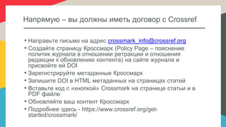 Напрямую – вы должны иметь договор с Crossref
• Направьте письмо на адрес crossmark_info@crossref.org
• Создайте страницу Кроссмарк (Policy Page – пояснение
политик журнала в отношении ретракции и отношения
редакции к обновлению контента) на сайте журнала и
присвойте ей DOI
• Зарегистрируйте метаданные Кроссмарк
• Запишите DOI в HTML метаданных на страницах статей
• Вставьте код с «кнопкой» Crossmark на странице статьи и в
PDF файле
• Обновляйте ваш контент Кроссмарк
• Подробнее здесь - https://www.crossref.org/get-
started/crossmark/
 