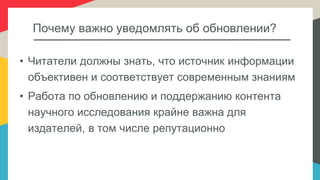 Почему важно уведомлять об обновлении?
• Читатели должны знать, что источник информации
объективен и соответствует современным знаниям
• Работа по обновлению и поддержанию контента
научного исследования крайне важна для
издателей, в том числе репутационно
 