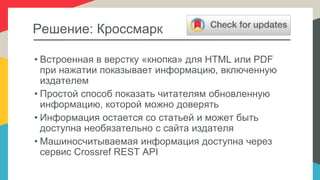 Решение: Кроссмарк
• Встроенная в верстку «кнопка» для HTML или PDF
при нажатии показывает информацию, включенную
издателем
• Простой способ показать читателям обновленную
информацию, которой можно доверять
• Информация остается со статьей и может быть
доступна необязательно с сайта издателя
• Машиносчитываемая информация доступна через
сервис Crossref REST API
 