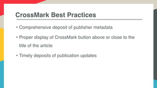 CrossMark Best Practices
• Comprehensive deposit of publisher metadata
• Proper display of CrossMark button above or close to the
title of the article
• Timely deposits of publication updates
 