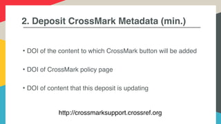 2. Deposit CrossMark Metadata (min.)
• DOI of the content to which CrossMark button will be added
• DOI of CrossMark policy page
• DOI of content that this deposit is updating
http://crossmarksupport.crossref.org
 