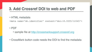 3. Add Crossref DOI to web and PDF
• HTML metadata
<meta name=“dc.identifier” content=“doi:10.5555/12345”>
• PDF
• sample file at http://crossmarksupport.crossref.org
• CrossMark button code needs the DOI to find the metadata
 