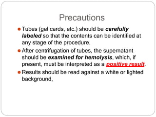 Precautions
⚫Tubes (gel cards, etc.) should be carefully
labeled so that the contents can be identified at
any stage of the procedure.
⚫After centrifugation of tubes, the supernatant
should be examined for hemolysis, which, if
present, must be interpreted as a positive result.
⚫Results should be read against a white or lighted
background,
 