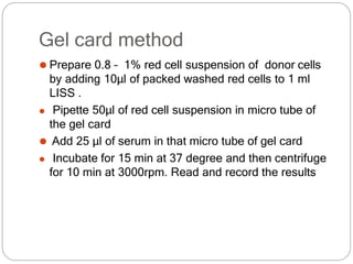 Gel card method
⚫ Prepare 0.8 – 1% red cell suspension of donor cells
by adding 10µl of packed washed red cells to 1 ml
LISS .
⚫ Pipette 50μl of red cell suspension in micro tube of
the gel card
⚫ Add 25 µl of serum in that micro tube of gel card
⚫ Incubate for 15 min at 37 degree and then centrifuge
for 10 min at 3000rpm. Read and record the results
 