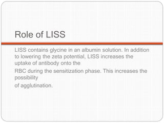 Role of LISS
LISS contains glycine in an albumin solution. In addition
to lowering the zeta potential, LISS increases the
uptake of antibody onto the
RBC during the sensitization phase. This increases the
possibility
of agglutination.
 