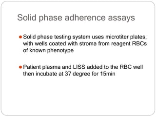 Solid phase adherence assays
⚫Solid phase testing system uses microtiter plates,
with wells coated with stroma from reagent RBCs
of known phenotype
⚫Patient plasma and LISS added to the RBC well
then incubate at 37 degree for 15min
 