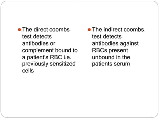 ⚫The direct coombs
test detects
antibodies or
complement bound to
a patient’s RBC i.e.
previously sensitized
cells
⚫The indirect coombs
test detects
antibodies against
RBCs present
unbound in the
patients serum
 