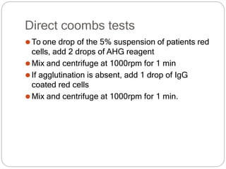 Direct coombs tests
⚫To one drop of the 5% suspension of patients red
cells, add 2 drops of AHG reagent
⚫Mix and centrifuge at 1000rpm for 1 min
⚫If agglutination is absent, add 1 drop of IgG
coated red cells
⚫Mix and centrifuge at 1000rpm for 1 min.
 