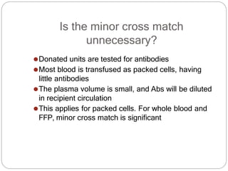 Is the minor cross match
unnecessary?
⚫Donated units are tested for antibodies
⚫Most blood is transfused as packed cells, having
little antibodies
⚫The plasma volume is small, and Abs will be diluted
in recipient circulation
⚫This applies for packed cells. For whole blood and
FFP, minor cross match is significant
 