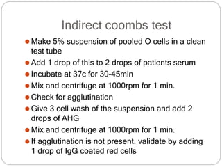 Indirect coombs test
⚫Make 5% suspension of pooled O cells in a clean
test tube
⚫Add 1 drop of this to 2 drops of patients serum
⚫Incubate at 37c for 30-45min
⚫Mix and centrifuge at 1000rpm for 1 min.
⚫Check for agglutination
⚫Give 3 cell wash of the suspension and add 2
drops of AHG
⚫Mix and centrifuge at 1000rpm for 1 min.
⚫If agglutination is not present, validate by adding
1 drop of IgG coated red cells
 