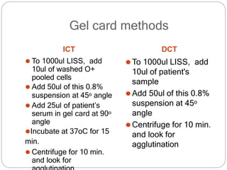 Gel card methods
ICT
⚫ To 1000ul LISS, add
10ul of washed O+
pooled cells
⚫ Add 50ul of this 0.8%
suspension at 45o angle
⚫ Add 25ul of patient’s
serum in gel card at 90o
angle
⚫Incubate at 37oC for 15
min.
⚫ Centrifuge for 10 min.
and look for
DCT
⚫To 1000ul LISS, add
10ul of patient's
sample
⚫Add 50ul of this 0.8%
suspension at 45o
angle
⚫Centrifuge for 10 min.
and look for
agglutination
 