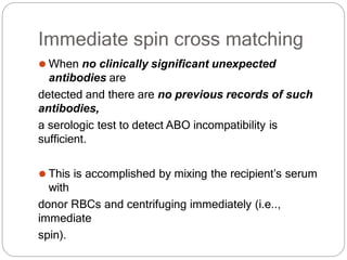 Immediate spin cross matching
⚫ When no clinically significant unexpected
antibodies are
detected and there are no previous records of such
antibodies,
a serologic test to detect ABO incompatibility is
sufficient.
⚫ This is accomplished by mixing the recipient’s serum
with
donor RBCs and centrifuging immediately (i.e..,
immediate
spin).
 
