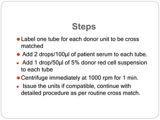 Steps
⚫Label one tube for each donor unit to be cross
matched
⚫ Add 2 drops/100μl of patient serum to each tube.
⚫ Add 1 drop/50μl of 5% donor red cell suspension
to each tube
⚫Centrifuge immediately at 1000 rpm for 1 min.
⚫ Issue the units if compatible, continue with
detailed procedure as per routine cross match.
 