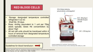 RED BLOOD CELLS
• Storage: designated temperature controlled
refrigerator 4 ±2 oC
• Shelf life: 35 days
• Dose: 4ml/kg (equivalent to 1 unit per 70kg
adult) typically raises Hb concentration by
about 10g/l
• All red cell units should be transfused within 4
hours of removal from designated temperature
controlled storage
Guidelines for blood transfusion :
Sharma S, Sharma P, Tyler LN. Transfusion of blood and blood products: indications and complications.
Am Fam Physician. 2011 Mar 15;83(6):719-24. PMID: 21404983.
 