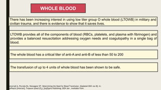 WHOLE BLOOD
There has been increasing interest in using low titer group O whole blood (LTOWB) in military and
civilian trauma, and there is evidence to show that it saves lives.
LTOWB provides all of the components of blood (RBCs, platelets, and plasma with fibrinogen) and
provides a balanced resuscitation addressing oxygen needs and coagulopathy in a single bag of
blood.
The transfusion of up to 4 units of whole blood has been shown to be safe.
Zomorrodi A, Picciola EA, Hotwagner DT. Determining the Need for Blood Transfusion. [Updated 2023 Jun 8]. In:
StatPearls [Internet]. Treasure Island (FL): StatPearls Publishing; 2024 Jan-. Available from:
The whole blood has a critical titer of anti-A and anti-B of less than 50 to 200
 